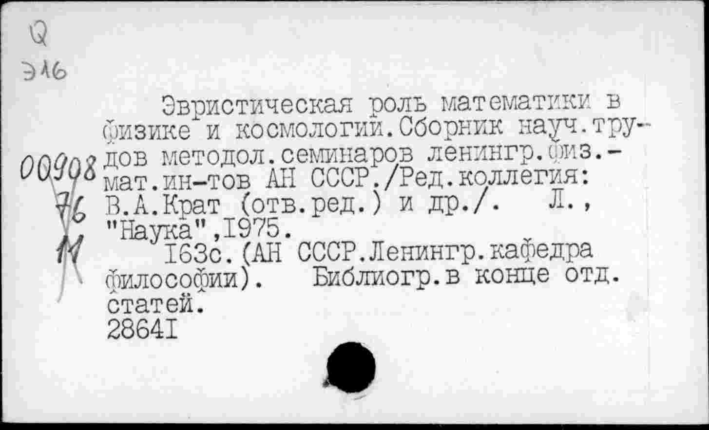 ﻿
Эвристическая роль математики в физике и космологии. Сборник науч.трудов методол. семинаров ленингр. (риз. -мат.ин-тов АН СССР./Ред.коллегия: В.А.Крат (отв.ред.) и др./.	Л.,
"Наука”,1975.
163с.(АН СССР.Ленингр.кафедра философии). Библиогр.в конце отд. статей^ 28641